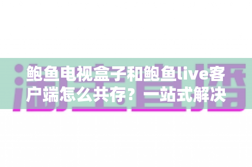 鲍鱼电视盒子和鲍鱼live客户端怎么共存？一站式解决方案与优化全指南