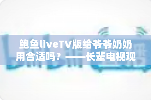 鲍鱼liveTV版给爷爷奶奶用合适吗?——长辈电视观看体验全解析 鲍鱼liveTV版给爷爷奶奶用合适吗?——长辈电视观看体验全解析