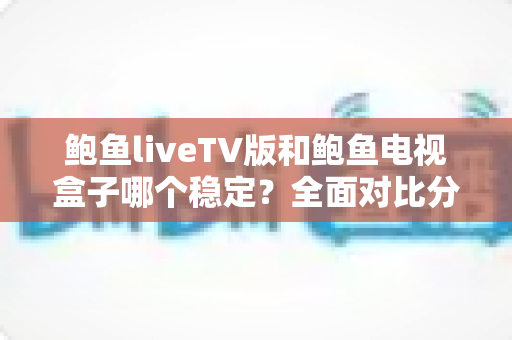 鲍鱼liveTV版和鲍鱼电视盒子哪个稳定？全面对比分析助你选对观影方案