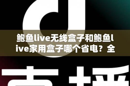 鲍鱼live无线盒子和鲍鱼live家用盒子哪个省电？全面功耗对比与选购指南一文看懂