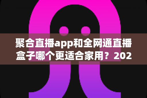 聚合直播app和全网通直播盒子哪个更适合家用？2024家庭选购深度评测与避坑指南