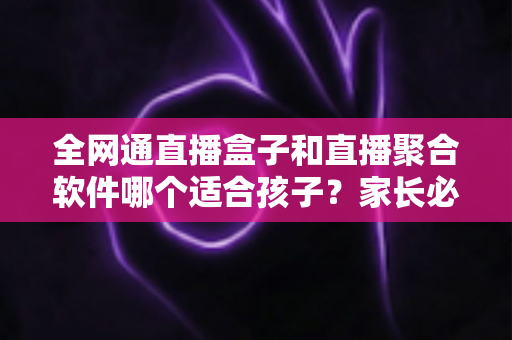 全网通直播盒子和直播聚合软件哪个适合孩子？家长必读的深度对比与选购指南