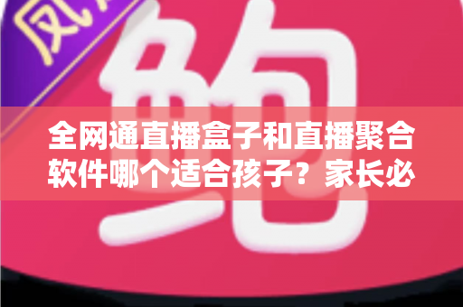 全网通直播盒子和直播聚合软件哪个适合孩子？家长必读的深度对比与选购指南