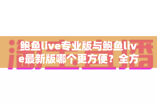 鲍鱼live专业版与鲍鱼live最新版哪个更方便？全方位对比与实用选择指南