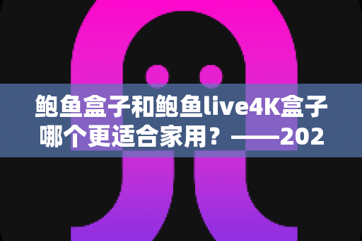 鲍鱼盒子和鲍鱼live4K盒子哪个更适合家用？——2025年最全家用电视盒子选购评测指南