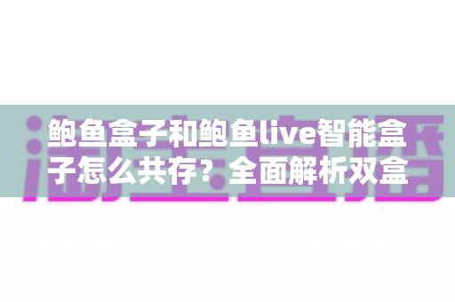 鲍鱼盒子和鲍鱼live智能盒子怎么共存？全面解析双盒共存原理、方法与避坑指南