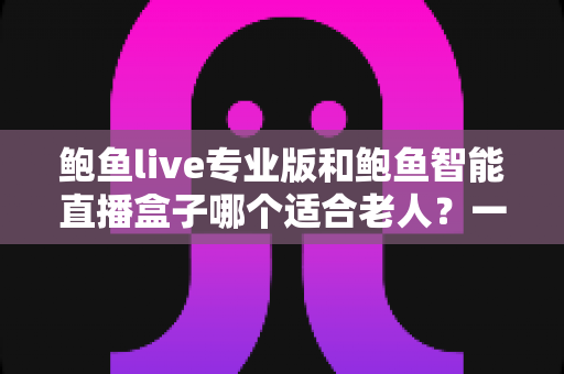 鲍鱼live专业版和鲍鱼智能直播盒子哪个适合老人？一篇看懂的长辈观影设备选购指南