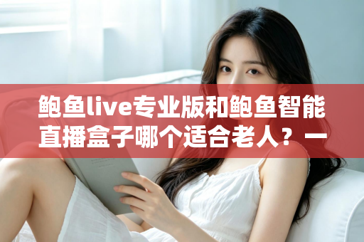 鲍鱼live专业版和鲍鱼智能直播盒子哪个适合老人？一篇看懂的长辈观影设备选购指南