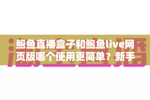 鲍鱼直播盒子和鲍鱼live网页版哪个使用更简单?新手友好度全面对比与选购指南 鲍鱼直播盒子和鲍鱼live网页版哪个使用更简单?新手友好度全面对比与选购指南