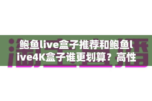 鲍鱼live盒子推荐和鲍鱼live4K盒子谁更划算？高性价比电视盒子深度对比与选购指南