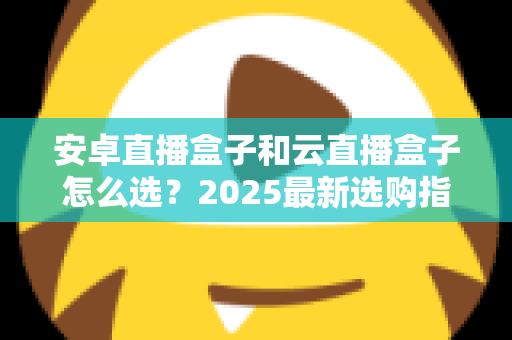 安卓直播盒子和云直播盒子怎么选？2025最新选购指南：优缺点、核心区别与避坑技巧全解析