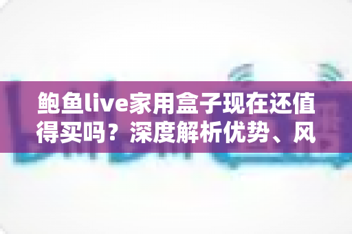 鲍鱼live家用盒子现在还值得买吗？深度解析优势、风险与购买建议