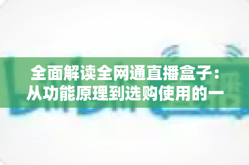 全面解读全网通直播盒子:从功能原理到选购使用的一站式实用指南 全面解读全网通直播盒子:从功能原理到选购使用的一站式实用指南