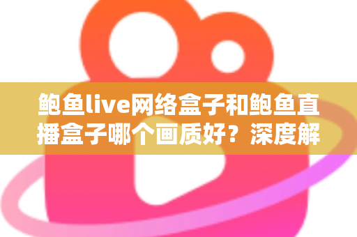 鲍鱼live网络盒子和鲍鱼直播盒子哪个画质好？深度解析两款盒子的画质差异与实用选购攻略