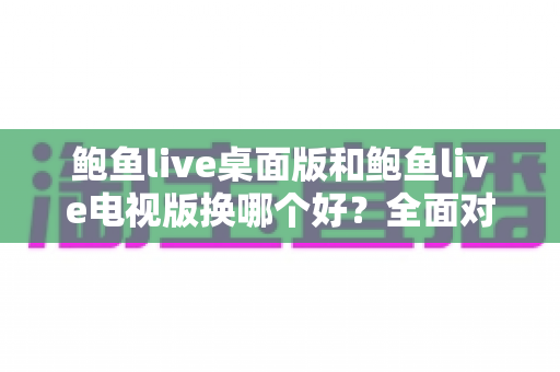 鲍鱼live桌面版和鲍鱼live电视版换哪个好?全面对比解析帮你做出明智选择 鲍鱼live桌面版和鲍鱼live电视版换哪个好?全面对比解析帮你做出明智选择