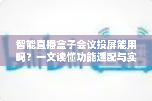 智能直播盒子会议投屏能用吗？一文读懂功能适配与实用指南——智能直播盒子会议投屏能用吗全面解析
