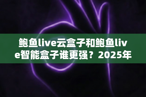 鲍鱼live云盒子和鲍鱼live智能盒子谁更强？2025年最全选购对比评测指南