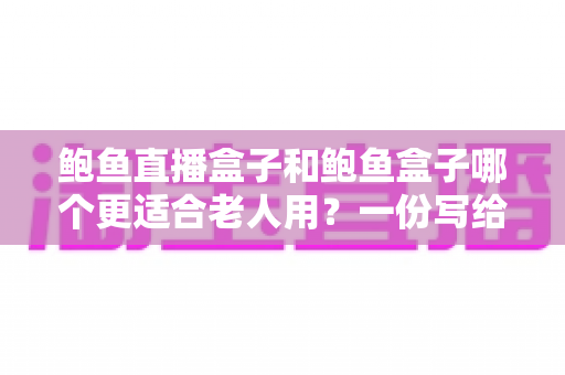 鲍鱼直播盒子和鲍鱼盒子哪个更适合老人用?一份写给子女的电视盒子实用选购指南 鲍鱼直播盒子和鲍鱼盒子哪个更适合老人用?一份写给子女的电视盒子实用选购指南