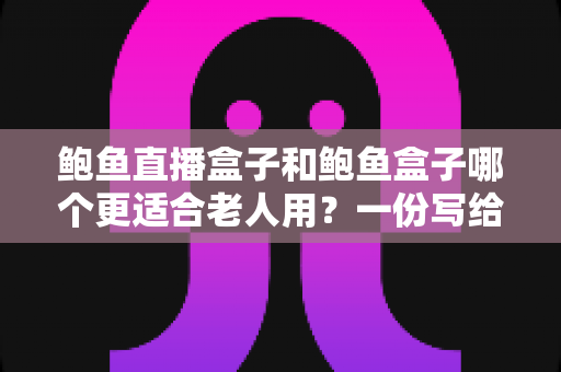 鲍鱼直播盒子和鲍鱼盒子哪个更适合老人用？一份写给子女的电视盒子实用选购指南