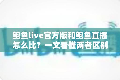 鲍鱼live官方版和鲍鱼直播怎么比?一文看懂两者区别、优势与选择技巧 鲍鱼live官方版和鲍鱼直播怎么比?一文看懂两者区别、优势与选择技巧
