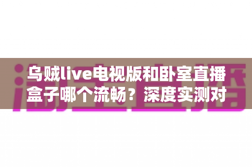 乌贼live电视版和卧室直播盒子哪个流畅?深度实测对比帮你选对观影方案 乌贼live电视版和卧室直播盒子哪个流畅?深度实测对比帮你选对观影方案