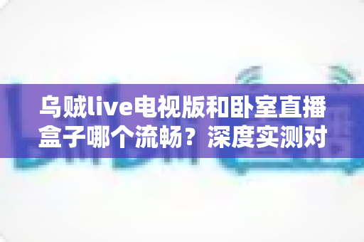 乌贼live电视版和卧室直播盒子哪个流畅?深度实测对比帮你选对观影方案 乌贼live电视版和卧室直播盒子哪个流畅?深度实测对比帮你选对观影方案