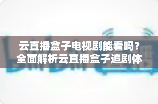 云直播盒子电视剧能看吗?全面解析云直播盒子追剧体验与选购指南 云直播盒子电视剧能看吗?全面解析云直播盒子追剧体验与选购指南