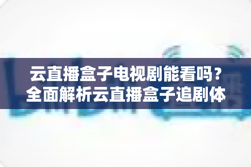 云直播盒子电视剧能看吗？全面解析云直播盒子追剧体验与选购指南