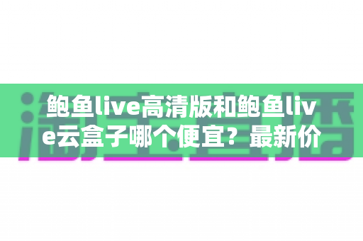 鲍鱼live高清版和鲍鱼live云盒子哪个便宜？最新价格对比与高性价比选购指南