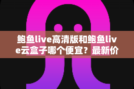鲍鱼live高清版和鲍鱼live云盒子哪个便宜？最新价格对比与高性价比选购指南