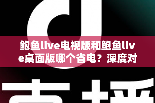 鲍鱼live电视版和鲍鱼live桌面版哪个省电?深度对比分析与省电优化全攻略 鲍鱼live电视版和鲍鱼live桌面版哪个省电?深度对比分析与省电优化全攻略