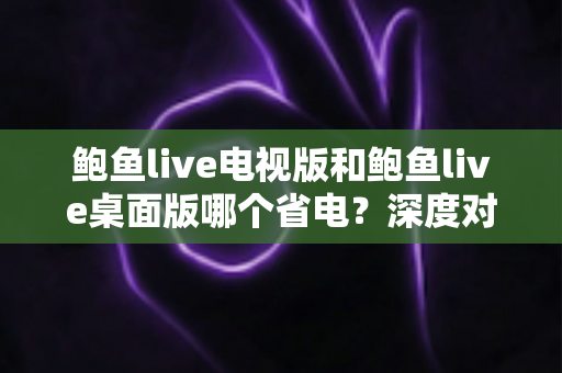 鲍鱼live电视版和鲍鱼live桌面版哪个省电？深度对比分析与省电优化全攻略