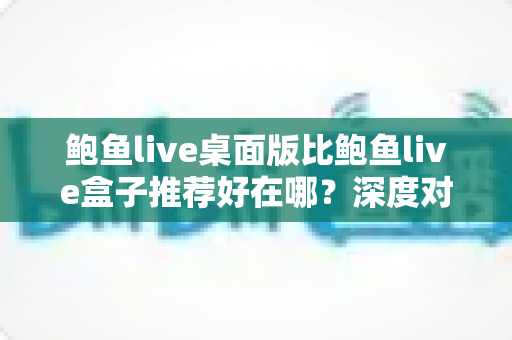 鲍鱼live桌面版比鲍鱼live盒子推荐好在哪？深度对比分析与选择指南