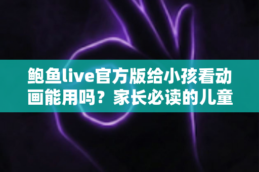 鲍鱼live官方版给小孩看动画能用吗？家长必读的儿童观看安全指南