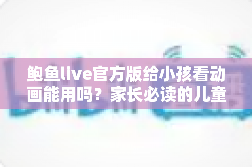 鲍鱼live官方版给小孩看动画能用吗？家长必读的儿童观看安全指南