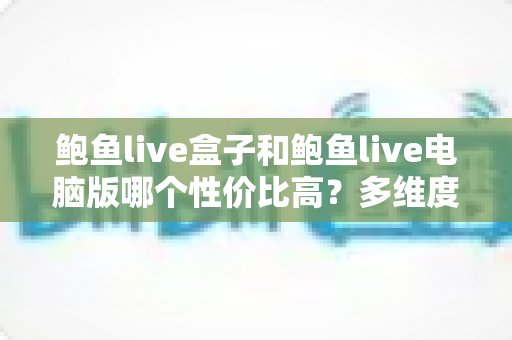 鲍鱼live盒子和鲍鱼live电脑版哪个性价比高?多维度实测对比,帮你把钱花在刀刃上 鲍鱼live盒子和鲍鱼live电脑版哪个性价比高?多维度实测对比,帮你把钱花在刀刃上