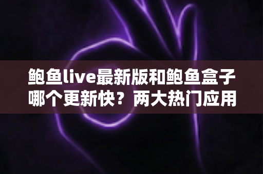 鲍鱼live最新版和鲍鱼盒子哪个更新快？两大热门应用更新速度深度对比与选择全攻略