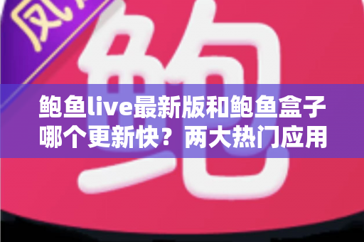 鲍鱼live最新版和鲍鱼盒子哪个更新快？两大热门应用更新速度深度对比与选择全攻略