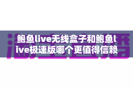 鲍鱼live无线盒子和鲍鱼live极速版哪个更值得信赖？深度对比评测与选购指南