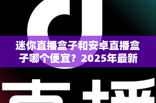 迷你直播盒子和安卓直播盒子哪个便宜？2025年最新选购价格全解析