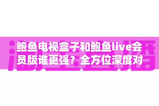 鲍鱼电视盒子和鲍鱼live会员版谁更强?全方位深度对比评测,帮你选出最适合自己的大屏观影方案 鲍鱼电视盒子和鲍鱼live会员版谁更强?全方位深度对比评测,帮你选出最适合自己的大屏观影方案