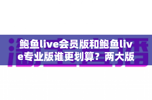 鲍鱼live会员版和鲍鱼live专业版谁更划算?两大版本差异、价格测算与选购全指南 鲍鱼live会员版和鲍鱼live专业版谁更划算?两大版本差异、价格测算与选购全指南