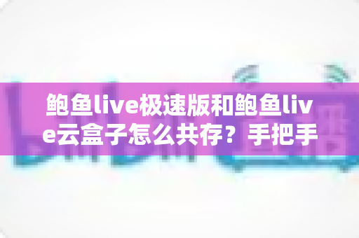 鲍鱼live极速版和鲍鱼live云盒子怎么共存？手把手教你双版本安装与稳定使用全攻略