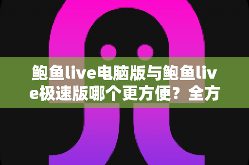 鲍鱼live电脑版与鲍鱼live极速版哪个更方便？全方位深度对比与选择指南