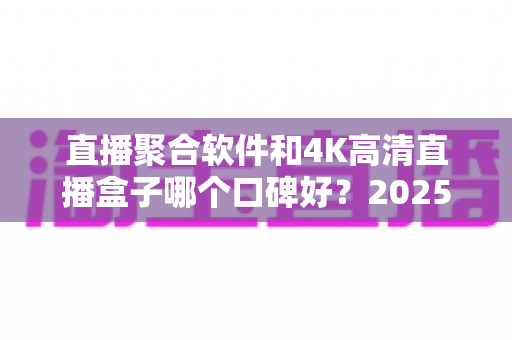直播聚合软件和4K高清直播盒子哪个口碑好？2025最新深度对比与选购指南