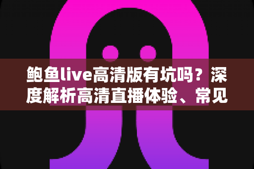 鲍鱼live高清版有坑吗?深度解析高清直播体验、常见风险与实用避坑指南 鲍鱼live高清版有坑吗?深度解析高清直播体验、常见风险与实用避坑指南