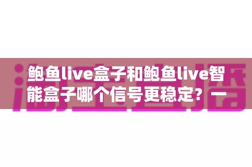 鲍鱼live盒子和鲍鱼live智能盒子哪个信号更稳定？一篇讲透的深度对比选购指南