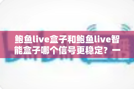 鲍鱼live盒子和鲍鱼live智能盒子哪个信号更稳定？一篇讲透的深度对比选购指南