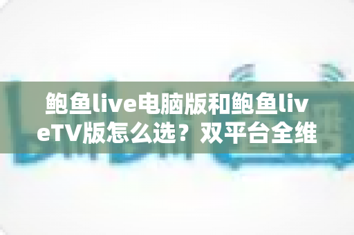 鲍鱼live电脑版和鲍鱼liveTV版怎么选？双平台全维度对比指南，帮你找到最合适的观看方案