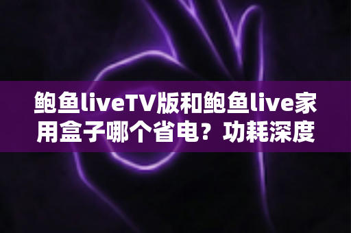 鲍鱼liveTV版和鲍鱼live家用盒子哪个省电?功耗深度对比与省电选购全指南 鲍鱼liveTV版和鲍鱼live家用盒子哪个省电?功耗深度对比与省电选购全指南